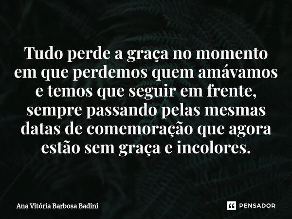 ⁠Tudo perde a graça no momento em que perdemos quem amávamos e temos que seguir em frente, sempre passando pelas mesmas datas de comemoração que agora estão sem... Frase de Ana Vitória Barbosa Badini.