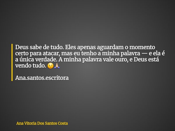 Deus sabe de tudo. Eles apenas aguardam o momento certo para atacar, mas eu tenho a minha palavra — e ela é a única verdade. A minha palavra vale ouro, e Deus e... Frase de Ana Vitoria Dos Santos Costa.