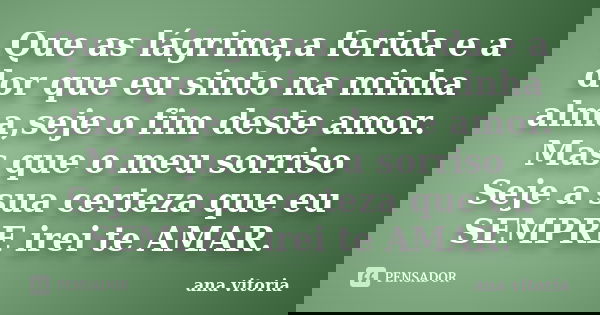 Que as lágrima,a ferida e a dor que eu sinto na minha alma,seje o fim deste amor. Mas que o meu sorriso Seje a sua certeza que eu SEMPRE irei te AMAR.... Frase de Ana Vitória.