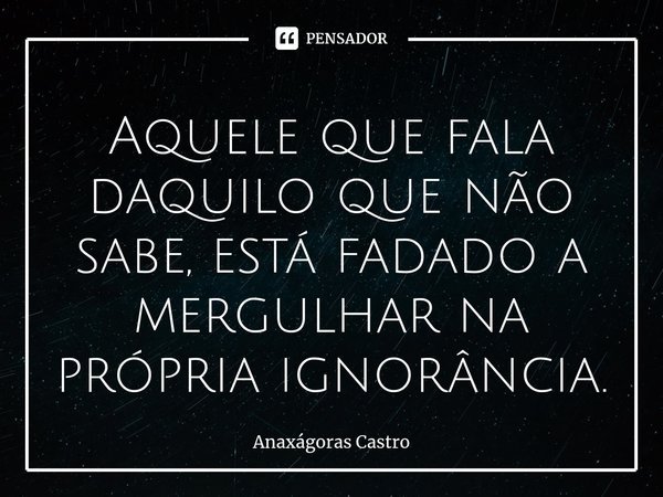 ⁠Aquele que fala daquilo que não sabe, está fadado a mergulhar na própria ignorância.... Frase de Anaxágoras Castro.