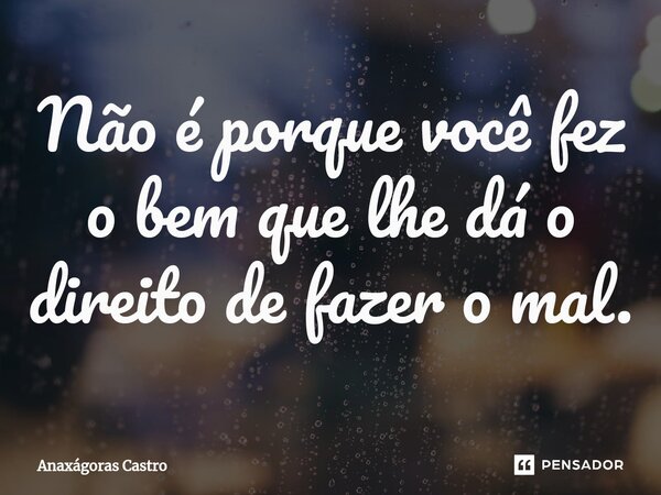 ⁠Não é porque você fez o bem que lhe dá o direito de fazer o mal.... Frase de Anaxágoras Castro.