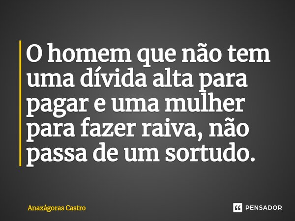 O homem que não tem uma dívida alta para pagar e uma mulher para faze⁠r raiva, não passa de um sortudo.... Frase de Anaxágoras Castro.