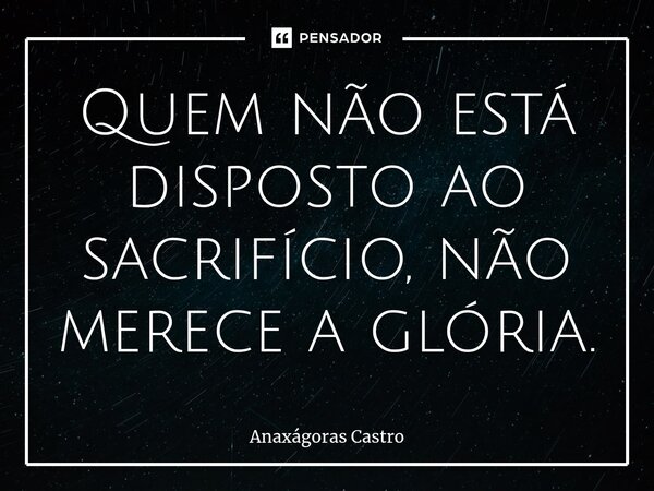⁠Quem não está disposto ao sacrifício, não merece a glória.... Frase de Anaxágoras Castro.