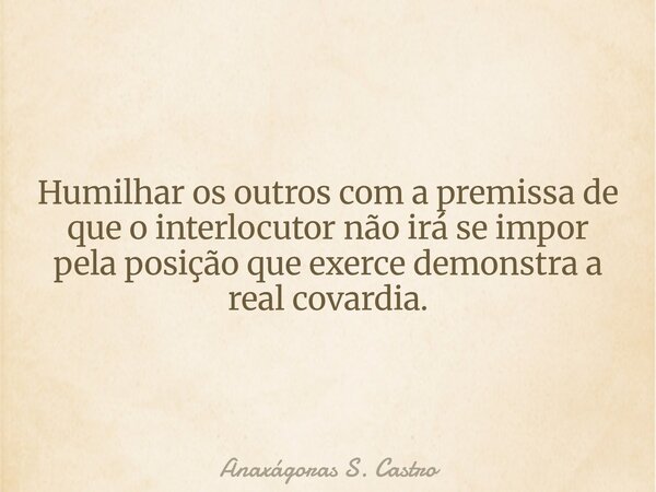 Humilhar os outros com a premissa de que o interlocutor não irá se impor pela posição que exerce demonstra a real covardia.... Frase de Anaxágoras S. Castro.