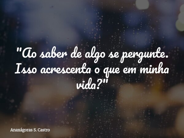 "Ao saber de algo se pergunte. Isso acrescenta o que em minha vida?"... Frase de Anaxágoras S. Castro.