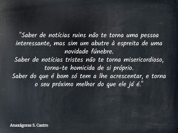 "Saber de notícias ruins não te torna uma pessoa interessante, mas sim um abutre à espreita de uma novidade fúnebre. Saber de notícias tristes não te torna... Frase de Anaxágoras S. Castro.