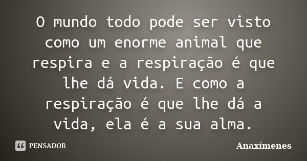 O mundo todo pode ser visto como um enorme animal que respira e a respiração é que lhe dá vida. E como a respiração é que lhe dá a vida, ela é a sua alma.... Frase de Anaxímenes.