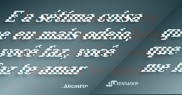 E a sétima coisa que eu mais odeio, que você faz, você me faz te amar... Frase de Ancastro.