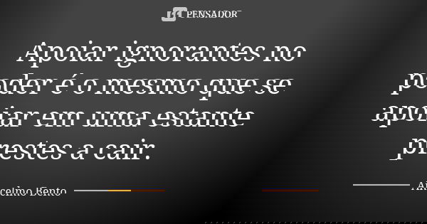 Apoiar ignorantes no poder é o mesmo que se apoiar em uma estante prestes a cair.... Frase de Ancelmo Bento.