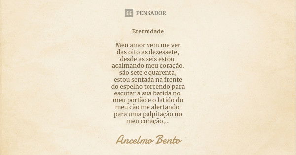 Eternidade Meu amor vem me ver das oito as dezessete, desde as seis estou acalmando meu coração. são sete e quarenta, estou sentada na frente do espelho torcend... Frase de Ancelmo Bento.