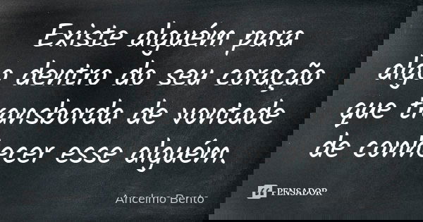 Existe alguém para algo dentro do seu coração que transborda de vontade de conhecer esse alguém.... Frase de Ancelmo Bento.