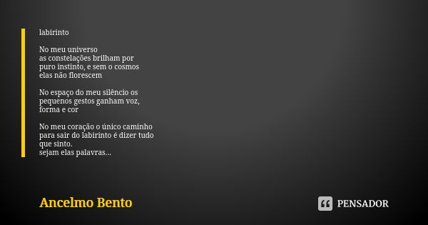 labirinto No meu universo as constelações brilham por puro instinto, e sem o cosmos elas não florescem No espaço do meu silêncio os pequenos gestos ganham voz, ... Frase de Ancelmo Bento.