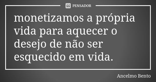 monetizamos a própria vida para aquecer o desejo de não ser esquecido em vida.... Frase de Ancelmo Bento.