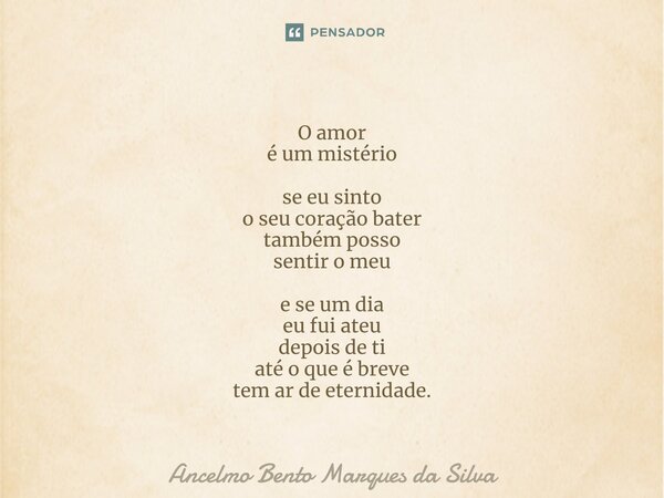 O amor é um mistério se eu sinto o seu coração bater também posso sentir o meu e se um dia eu fui ateu depois de ti até o que é breve tem ar de eternidade.... Frase de Ancelmo Bento Marques da Silva.
