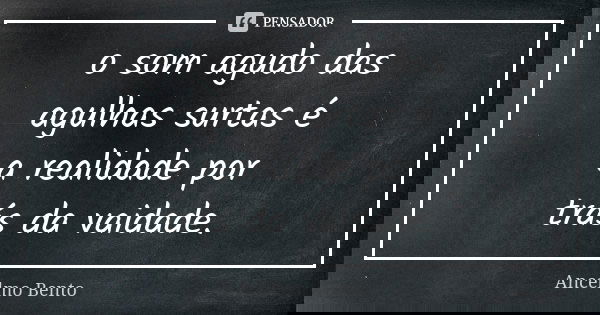 o som agudo das agulhas surtas é a realidade por trás da vaidade.... Frase de Ancelmo Bento.