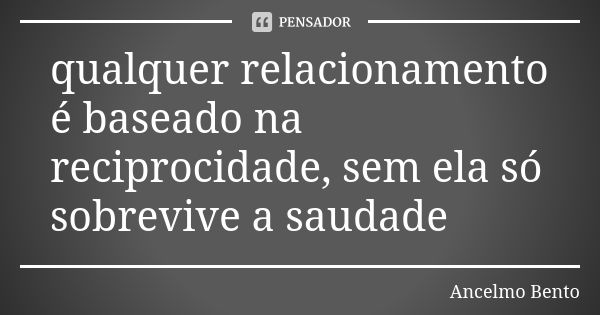 qualquer relacionamento é baseado na reciprocidade, sem ela só sobrevive a saudade... Frase de Ancelmo Bento.