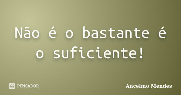 Não é o bastante é o suficiente!... Frase de Ancelmo Mendes.