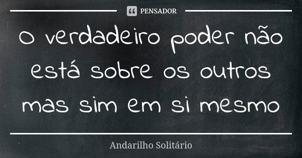 O verdadeiro poder não está sobre os outros mas sim em si mesmo... Frase de Andarilho Solitário.