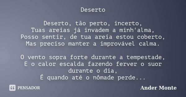 Deserto Deserto, tão perto, incerto, Tuas areias já invadem a minh'alma, Posso sentir, de tua areia estou coberto, Mas preciso manter a improvável calma. O vent... Frase de Ander Monte.