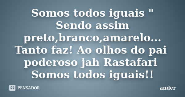 Somos todos iguais " Sendo assim preto,branco,amarelo... Tanto faz! Ao olhos do pai poderoso jah Rastafari Somos todos iguais!!... Frase de Ander.