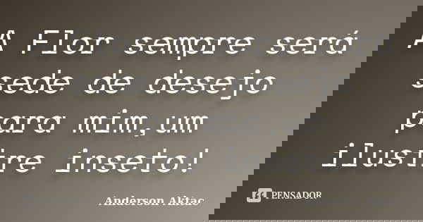 A Flor sempre será sede de desejo para mim,um ilustre inseto!... Frase de Anderson Aktac.