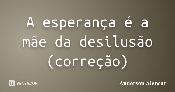 A esperança é a mãe da desilusão (correção)... Frase de Anderson Alencar.