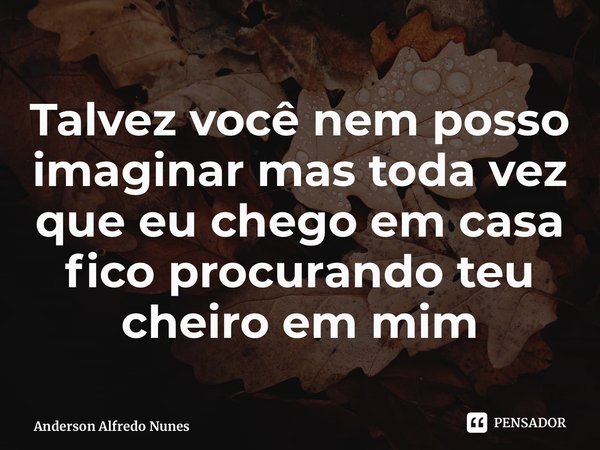 ⁠Talvez você nem posso imaginar mas toda vez que eu chego em casa fico procurando teu cheiro em mim... Frase de Anderson Alfredo Nunes.