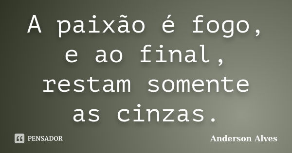 A paixão é fogo, e ao final, restam somente as cinzas.... Frase de Anderson Alves.