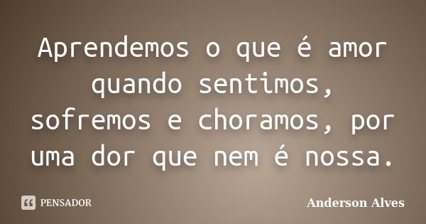 Aprendemos o que é amor quando sentimos, sofremos e choramos, por uma dor que nem é nossa.... Frase de Anderson Alves.