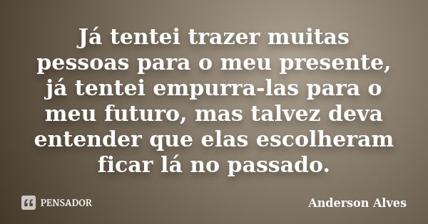 Já tentei trazer muitas pessoas para o meu presente, já tentei empurra-las para o meu futuro, mas talvez deva entender que elas escolheram ficar lá no passado.... Frase de Anderson Alves.