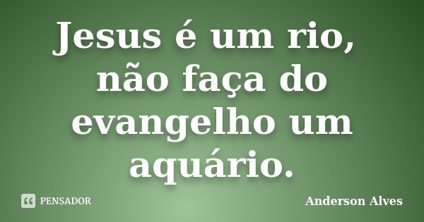 Jesus é um rio, não faça do evangelho um aquário.... Frase de Anderson Alves.