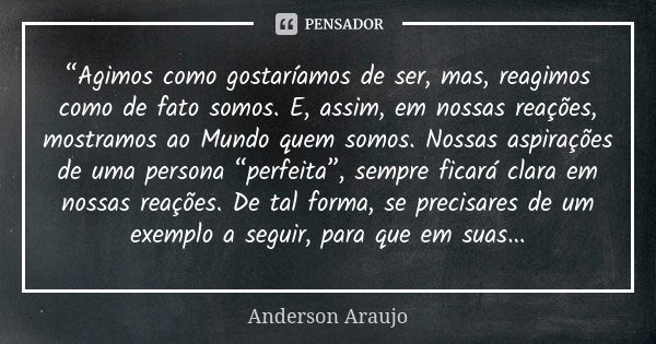 “Agimos como gostaríamos de ser, mas, reagimos como de fato somos. E, assim, em nossas reações, mostramos ao Mundo quem somos. Nossas aspirações de uma persona ... Frase de Anderson Araújo.