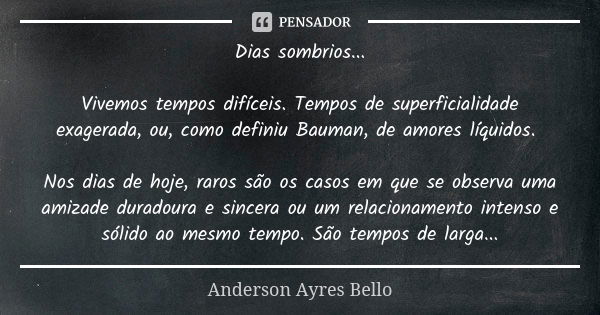 Dias sombrios... Vivemos tempos difíceis. Tempos de superficialidade exagerada, ou, como definiu Bauman, de amores líquidos. Nos dias de hoje, raros são os caso... Frase de Anderson Ayres Bello.