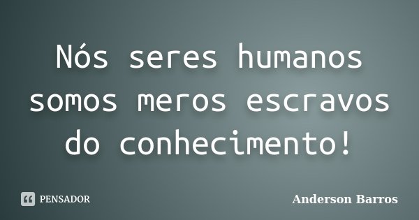 Nós seres humanos somos meros escravos do conhecimento!... Frase de Anderson Barros.