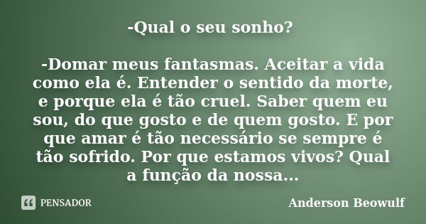 -Qual o seu sonho? -Domar meus fantasmas. Aceitar a vida como ela é. Entender o sentido da morte, e porque ela é tão cruel. Saber quem eu sou, do que gosto e de... Frase de Anderson Beowulf.