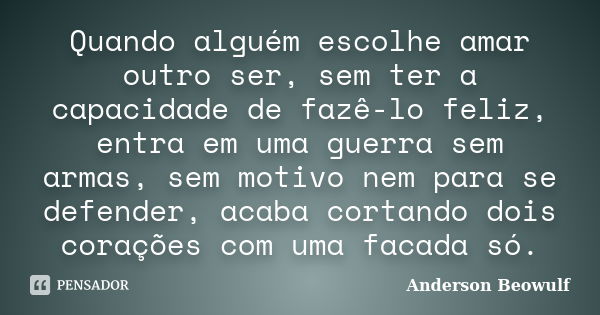 Quando alguém escolhe amar outro ser, sem ter a capacidade de fazê-lo feliz, entra em uma guerra sem armas, sem motivo nem para se defender, acaba cortando dois... Frase de Anderson Beowulf.