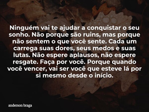 Ninguém vai te ajudar a conquistar o seu sonho. Não porque são ruins, mas porque não sentem o que você sente. Cada um carrega suas dores, seus medos e suas luta... Frase de anderson braga.
