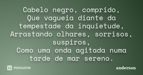 Cabelo negro, comprido, Que vagueia diante da tempestade da inquietude, Arrastando olhares, sorrisos, suspiros, Como uma onda agitada numa tarde de mar sereno.... Frase de Anderson.