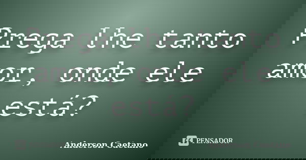 Prega lhe tanto amor, onde ele está?... Frase de Anderson Caetano.
