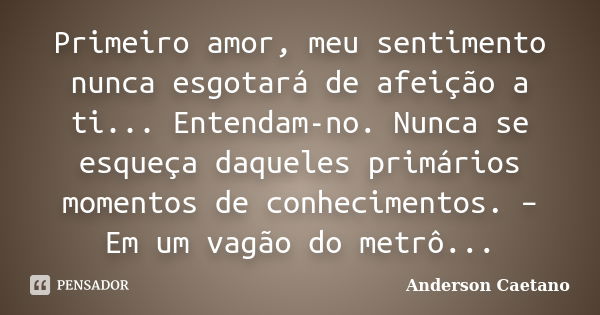 Primeiro amor, meu sentimento nunca esgotará de afeição a ti... Entendam-no. Nunca se esqueça daqueles primários momentos de conhecimentos. – Em um vagão do met... Frase de Anderson Caetano.