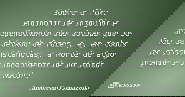 Sobre o fim: encontro de orgulho e arrependimento das coisas que se fez ou deixou de fazer, e, em todas as circunstâncias, a morte de algo grande e o nascimento... Frase de Anderson Camazzola.