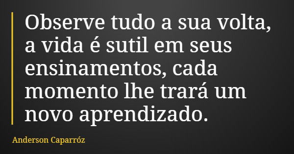 Observe tudo a sua volta, a vida é sutil em seus ensinamentos, cada momento lhe trará um novo aprendizado.... Frase de Anderson Caparróz.