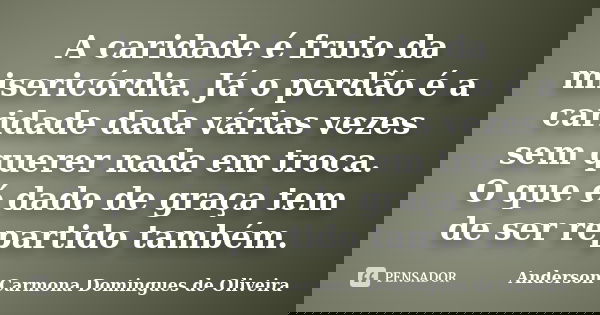 A caridade é fruto da misericórdia. Já o perdão é a caridade dada várias vezes sem querer nada em troca. O que é dado de graça tem de ser repartido também.... Frase de Anderson Carmona Domingues de Oliveira.