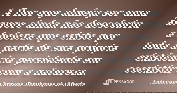 A flor que almeja ser uma árvore ainda não descobriu a beleza que existe por toda a parte de sua própria existência persistente em coexistir com a natureza.... Frase de Anderson Carmona Domingues de Oliveira.