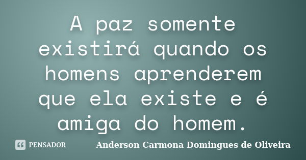 A paz somente existirá quando os homens aprenderem que ela existe e é amiga do homem.... Frase de Anderson Carmona Domingues de Oliveira.