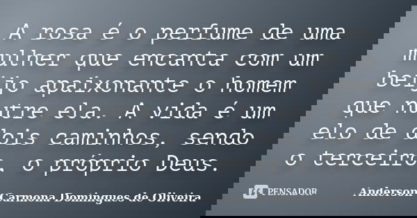 A rosa é o perfume de uma mulher que encanta com um beijo apaixonante o homem que nutre ela. A vida é um elo de dois caminhos, sendo o terceiro, o próprio Deus.... Frase de Anderson Carmona Domingues de Oliveira.