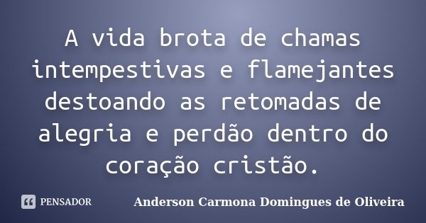 A vida brota de chamas intempestivas e flamejantes destoando as retomadas de alegria e perdão dentro do coração cristão.... Frase de Anderson Carmona Domingues de Oliveira.