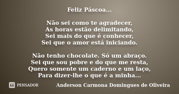 Feliz Páscoa... Não sei como te agradecer, As horas estão delimitando, Sei mais do que é conhecer, Sei que o amor está iniciando. Não tenho chocolate. Só um abr... Frase de Anderson Carmona Domingues de Oliveira.