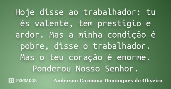 Hoje disse ao trabalhador: tu és valente, tem prestígio e ardor. Mas a minha condição é pobre, disse o trabalhador. Mas o teu coração é enorme. Ponderou Nosso S... Frase de Anderson Carmona Domingues de Oliveira.