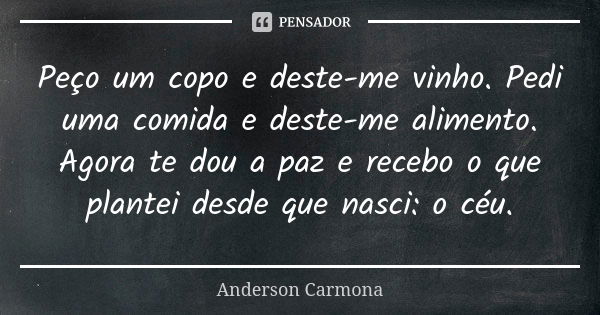 Peço um copo e deste-me vinho. Pedi uma comida e deste-me alimento. Agora te dou a paz e recebo o que plantei desde que nasci: o céu.... Frase de Anderson Carmona.